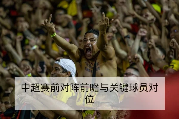 中超赛前对阵前瞻与关键球员对位